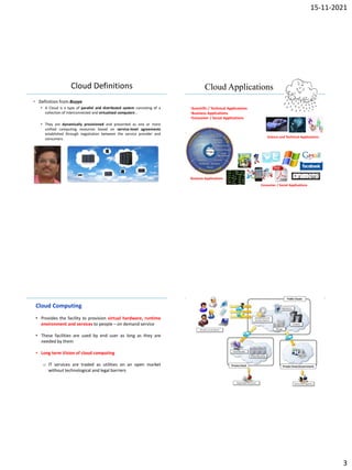 15-11-2021
3
IBM Power Systems
Cloud Definitions
• Definition from Buyya
 A Cloud is a type of parallel and distributed system consisting of a
collection of interconnected and virtualized computers .
 They are dynamically provisioned and presented as one or more
unified computing resources based on service-level agreements
established through negotiation between the service provider and
consumers.
IBM Power Systems
Cloud Applications
•Scientific / Technical Applications
•Business Applications
•Consumer / Social Applications
Science and Technical Applications
Business Applications
Consumer / Social Applications
IBM Power Systems
Cloud Computing
• Provides the facility to provision virtual hardware, runtime
environment and services to people – on demand service
• These facilities are used by end user as long as they are
needed by them
• Long term Vision of cloud computing
o IT services are traded as utilities on an open market
without technological and legal barriers
IBM Power Systems
 