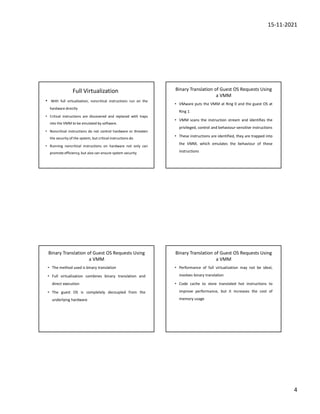 15-11-2021
4
Full Virtualization
• With full virtualization, noncritical instructions run on the
hardware directly
• Critical instructions are discovered and replaced with traps
into the VMM to be emulated by software.
• Noncritical instructions do not control hardware or threaten
the security of the system, but critical instructions do
• Running noncritical instructions on hardware not only can
promote efficiency, but also can ensure system security
Binary Translation of Guest OS Requests Using
a VMM
• VMware puts the VMM at Ring 0 and the guest OS at
Ring 1
• VMM scans the instruction stream and identifies the
privileged, control and behaviour-sensitive instructions
• These instructions are identified, they are trapped into
the VMM, which emulates the behaviour of these
instructions
Binary Translation of Guest OS Requests Using
a VMM
• The method used is binary translation
• Full virtualization combines binary translation and
direct execution
• The guest OS is completely decoupled from the
underlying hardware
Binary Translation of Guest OS Requests Using
a VMM
• Performance of full virtualization may not be ideal,
involves binary translation
• Code cache to store translated hot instructions to
improve performance, but it increases the cost of
memory usage
 