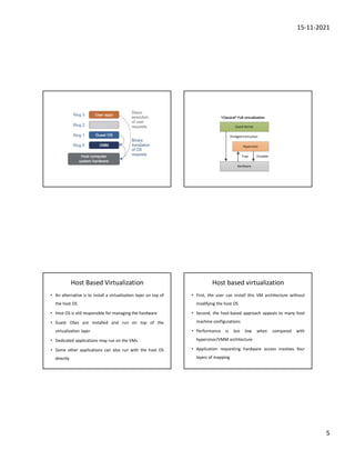 15-11-2021
5
Host Based Virtualization
• An alternative is to install a virtualization layer on top of
the host OS
• Host OS is still responsible for managing the hardware
• Guest OSes are installed and run on top of the
virtualization layer
• Dedicated applications may run on the VMs
• Some other applications can also run with the host OS
directly
Host based virtualization
• First, the user can install this VM architecture without
modifying the host OS
• Second, the host-based approach appeals to many host
machine configurations
• Performance is too low when compared with
hypervisor/VMM architecture
• Application requesting hardware access involves four
layers of mapping
 