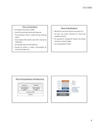 15-11-2021
6
Para-virtualization
• OS recognize the presence of VMM
• Guest OS communicates directly with hypervisor
• Para-virtualization needs to modify the guest operating
systems
• Para-virtualized VMs provides special APIs requiring OS
modifications
• API exchanges hyper calls with hypervisor
• Assisted by compiler to replace nonvirtualizable OS
instructions by hyper calls
Para-virtualization
• X86 offers four instruction execution rings: Ring 0,1,2,3
• The lower ring number responsible for running high
privileged instructions
• OS responsible for managing the hardware and privilege
instructions to execute at Ring0.
• User level applications at Ring3
Para-Virtualization Architecture
 