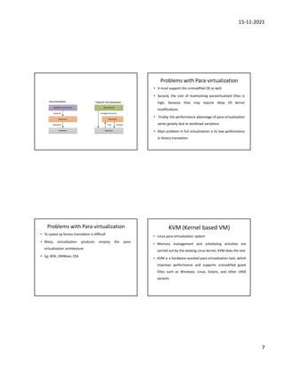 15-11-2021
7
Problems with Para-virtualization
• It must support the unmodified OS as well.
• Second, the cost of maintaining paravirtualized OSes is
high, because they may require deep OS kernel
modifications
• Finally, the performance advantage of para-virtualization
varies greatly due to workload variations
• Main problem in full virtualization is its low performance
in binary translation
Problems with Para-virtualization
• To speed up binary translation is difficult
• Many virtualization products employ the para-
virtualization architecture
• Eg: XEN, VMWare, ESX
KVM (Kernel based VM)
• Linux para-virtualization system
• Memory management and scheduling activities are
carried out by the existing Linux kernel, KVM does the rest
• KVM is a hardware-assisted para-virtualization tool, which
improves performance and supports unmodified guest
OSes such as Windows, Linux, Solaris, and other UNIX
variants
 