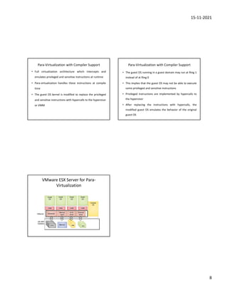 15-11-2021
8
Para-Virtualization with Compiler Support
• Full virtualization architecture which intercepts and
emulates privileged and sensitive instructions at runtime
• Para-virtualization handles these instructions at compile
time
• The guest OS kernel is modified to replace the privileged
and sensitive instructions with hypercalls to the hypervisor
or VMM
Para-Virtualization with Compiler Support
• The guest OS running in a guest domain may run at Ring 1
instead of at Ring 0
• This implies that the guest OS may not be able to execute
some privileged and sensitive instructions
• Privileged instructions are implemented by hypercalls to
the hypervisor
• After replacing the instructions with hypercalls, the
modified guest OS emulates the behavior of the original
guest OS
VMware ESX Server for Para-
Virtualization
 
