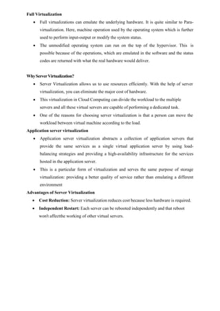 Full Virtualization
 Full virtualizations can emulate the underlying hardware. It is quite similar to Para-
virtualization. Here, machine operation used by the operating system which is further
used to perform input-output or modify the system status.
 The unmodified operating system can run on the top of the hypervisor. This is
possible because of the operations, which are emulated in the software and the status
codes are returned with what the real hardware would deliver.
WhyServerVirtualization?
 Server Virtualization allows us to use resources efficiently. With the help of server
virtualization, you can eliminate the major cost of hardware.
 This virtualization in Cloud Computing can divide the workload to the multiple
servers and all these virtual servers are capable of performing a dedicated task.
 One of the reasons for choosing server virtualization is that a person can move the
workload between virtual machine according to the load.
Application server virtualization
 Application server virtualization abstracts a collection of application servers that
provide the same services as a single virtual application server by using load-
balancing strategies and providing a high-availability infrastructure for the services
hosted in the application server.
 This is a particular form of virtualization and serves the same purpose of storage
virtualization: providing a better quality of service rather than emulating a different
environment
Advantages of Server Virtualization
 Cost Reduction: Server virtualization reduces cost because less hardware is required.
 Independent Restart: Each server can be rebooted independently and that reboot
won't affectthe working of other virtual servers.
 