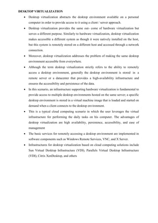 DESKTOP VIRTUALIZATION
 Desktop virtualization abstracts the desktop environment available on a personal
computer in order to provide access to it using a client / server approach.
 Desktop virtualization provides the same out- come of hardware virtualization but
serves a different purpose. Similarly to hardware virtualization, desktop virtualization
makes accessible a different system as though it were natively installed on the host,
but this system is remotely stored on a different host and accessed through a network
connection.
 Moreover, desktop virtualization addresses the problem of making the same desktop
environment accessible from everywhere.
 Although the term desktop virtualization strictly refers to the ability to remotely
access a desktop environment, generally the desktop environment is stored in a
remote server or a datacenter that provides a high-availability infrastructure and
ensures the accessibility and persistence of the data.
 In this scenario, an infrastructure supporting hardware virtualization is fundamental to
provide access to multiple desktop environments hosted on the same server; a specific
desktop environment is stored in a virtual machine image that is loaded and started on
demand when a client connects to the desktop environment.
 This is a typical cloud computing scenario in which the user leverages the virtual
infrastructure for performing the daily tasks on his computer. The advantages of
desktop virtualization are high availability, persistence, accessibility, and ease of
management
 The basic services for remotely accessing a desktop environment are implemented in
software components such as Windows Remote Services, VNC, and X Server.
 Infrastructures for desktop virtualization based on cloud computing solutions include
Sun Virtual Desktop Infrastructure (VDI), Parallels Virtual Desktop Infrastructure
(VDI), Citrix XenDesktop, and others
 