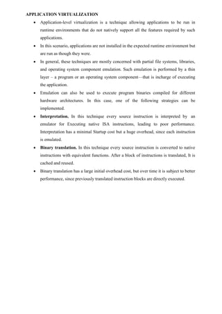 APPLICATION VIRTUALIZATION
 Application-level virtualization is a technique allowing applications to be run in
runtime environments that do not natively support all the features required by such
applications.
 In this scenario, applications are not installed in the expected runtime environment but
are run as though they were.
 In general, these techniques are mostly concerned with partial file systems, libraries,
and operating system component emulation. Such emulation is performed by a thin
layer – a program or an operating system component—that is incharge of executing
the application.
 Emulation can also be used to execute program binaries compiled for different
hardware architectures. In this case, one of the following strategies can be
implemented.
 Interpretation. In this technique every source instruction is interpreted by an
emulator for Executing native ISA instructions, leading to poor performance.
Interpretation has a minimal Startup cost but a huge overhead, since each instruction
is emulated.
 Binary translation. In this technique every source instruction is converted to native
instructions with equivalent functions. After a block of instructions is translated, It is
cached and reused.
 Binary translation has a large initial overhead cost, but over time it is subject to better
performance, since previously translated instruction blocks are directly executed.
 