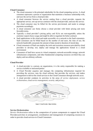 Cloud Consumer
 The cloud consumer is the principal stakeholder for the cloud computing service. A cloud
consumer represents a person or organization that maintains a business relationship with,
and uses the service from a cloud provider.
 A cloud consumer browses the service catalog from a cloud provider, requests the
appropriate service, sets up service contracts with the cloud provider, and uses the service.
 The cloud consumer may be billed for the service provisioned, and needs to arrange
payments accordingly.
 A cloud consumer can freely choose a cloud provider with better pricing and more
favorable terms.
 Typically a cloud provider‟s pricing policy and SLAs are non-negotiable, unless the
customer expects heavy usage and might be able to negotiate for better contracts
 SaaS applications in the cloud and made accessible via a network to the SaaS consumers.
SaaS consumers can be billed based on the number of end users, the time of use, the
network bandwidth consumed, the amount of data stored or duration of stored data.
 Cloud consumers of PaaS can employ the tools and execution resources provided by cloud
providers to develop, test, deploy and manage the applications hosted in a cloud
environment
 Consumers of IaaS have access to virtual computers, network-accessible storage, network
infrastructure components, and other fundamental computing resources onwhich they can
deploy and run arbitrary software.
Cloud Provider
 A cloud provider is a person, an organization; it is the entity responsible for making a
service available to interested parties.
 A Cloud Provider acquires and manages the computing infrastructure required for
providing the services, runs the cloud software that provides the services, and makes
arrangement to deliver the cloud services to the Cloud Consumers through network acces.
 A cloud provider conducts its activities in the areas of service deployment, service
orchestration, cloud service management, security, and privacy.
Service Orchestration
Service Orchestration refers to the composition of system components to support the Cloud
Providersactivities in arrangement, coordination and management of computing resources in
order to provide cloud services to Cloud Consumers
 