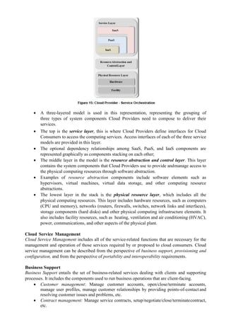  A three-layered model is used in this representation, representing the grouping of
three types of system components Cloud Providers need to compose to deliver their
services.
 The top is the service layer, this is where Cloud Providers define interfaces for Cloud
Consumers to access the computing services. Access interfaces of each of the three service
models are provided in this layer.
 The optional dependency relationships among SaaS, PaaS, and IaaS components are
represented graphically as components stacking on each other;
 The middle layer in the model is the resource abstraction and control layer. This layer
contains the system components that Cloud Providers use to provide andmanage access to
the physical computing resources through software abstraction.
 Examples of resource abstraction components include software elements such as
hypervisors, virtual machines, virtual data storage, and other computing resource
abstractions.
 The lowest layer in the stack is the physical resource layer, which includes all the
physical computing resources. This layer includes hardware resources, such as computers
(CPU and memory), networks (routers, firewalls, switches, network links and interfaces),
storage components (hard disks) and other physical computing infrastructure elements. It
also includes facility resources, such as heating, ventilation and air conditioning (HVAC),
power, communications, and other aspects of the physical plant.
Cloud Service Management
Cloud Service Management includes all of the service-related functions that are necessary for the
management and operation of those services required by or proposed to cloud consumers. Cloud
service management can be described from the perspective of business support, provisioning and
configuration, and from the perspective of portability and interoperability requirements.
Business Support
Business Support entails the set of business-related services dealing with clients and supporting
processes. It includes the components used to run business operations that are client-facing.
 Customer management: Manage customer accounts, open/close/terminate accounts,
manage user profiles, manage customer relationships by providing points-of-contact and
resolving customer issues and problems, etc.
 Contract management: Manage service contracts, setup/negotiate/close/terminatecontract,
etc.
 