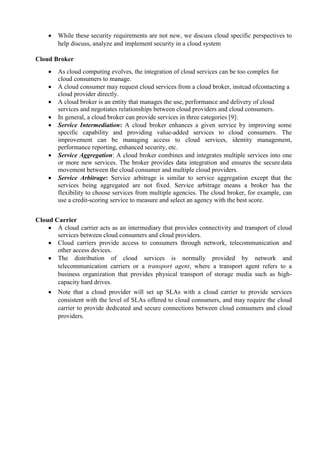  While these security requirements are not new, we discuss cloud specific perspectives to
help discuss, analyze and implement security in a cloud system
Cloud Broker
 As cloud computing evolves, the integration of cloud services can be too complex for
cloud consumers to manage.
 A cloud consumer may request cloud services from a cloud broker, instead ofcontacting a
cloud provider directly.
 A cloud broker is an entity that manages the use, performance and delivery of cloud
services and negotiates relationships between cloud providers and cloud consumers.
 In general, a cloud broker can provide services in three categories [9]:
 Service Intermediation: A cloud broker enhances a given service by improving some
specific capability and providing value-added services to cloud consumers. The
improvement can be managing access to cloud services, identity management,
performance reporting, enhanced security, etc.
 Service Aggregation: A cloud broker combines and integrates multiple services into one
or more new services. The broker provides data integration and ensures the secure data
movement between the cloud consumer and multiple cloud providers.
 Service Arbitrage: Service arbitrage is similar to service aggregation except that the
services being aggregated are not fixed. Service arbitrage means a broker has the
flexibility to choose services from multiple agencies. The cloud broker, for example, can
use a credit-scoring service to measure and select an agency with the best score.
Cloud Carrier
 A cloud carrier acts as an intermediary that provides connectivity and transport of cloud
services between cloud consumers and cloud providers.
 Cloud carriers provide access to consumers through network, telecommunication and
other access devices.
 The distribution of cloud services is normally provided by network and
telecommunication carriers or a transport agent, where a transport agent refers to a
business organization that provides physical transport of storage media such as high-
capacity hard drives.
 Note that a cloud provider will set up SLAs with a cloud carrier to provide services
consistent with the level of SLAs offered to cloud consumers, and may require the cloud
carrier to provide dedicated and secure connections between cloud consumers and cloud
providers.
 