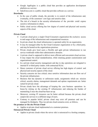  Google AppEngine is a public cloud that provides an application development
platform as a service;
 SalesForce.com is a public cloud that provides software as a service.
Drawbacks
 In the case of public clouds, the provider is in control of the infrastructure and,
eventually, of the customers’ core logic and sensitive data.
 The risk of a breach in the security infrastructure of the provider could expose
sensitive information to others.
 Public cloud service offering has low degree of control and physical and security
aspects of the cloud.
Private Cloud
 A private cloud gives a single Cloud Consumers organization the exclusive access
to and usage of the infrastructure and computational resources.
 In private cloud, the cloud infrastructure is operated solely for an organization.
 It may be managed either by the Cloud Consumer organization or by a third party,
and may be hosted on the organizations premises
 Private clouds give local users a flexible and agile private infrastructure to run
service workloads within their administrative domains.
 A private cloud is supposed to deliver more efficient and convenient cloud services.
It may impact the cloud standardization, while retaining greater customization and
organizational control.
 In a private cloud security management and day to day operations are relegated to
internal IT or third party vendor, with contractual SLAs.
 Hence customer of private cloud service offering has high degree of control and
physical and security aspects of the cloud.
 Security concerns are less critical, since sensitive information does not flow out of
the private infrastructure.
 Business that has dynamic or unforeseen needs, assignments which are mission
critical, security alarms, management demands and uptime requirements are better
suited for private cloud.
 Private clouds have the advantage of keeping the core business operations in-
house by relying on the existing IT infrastructure and reducing the burden of
maintaining it once the cloud has been set up.
 Moreover, existing IT resources can be better utilized because the private cloud
canprovide services to a different range of users.
 Contrary to popular belief, private cloud may exist off premises and can be
managed by thirdparty. Thus two private cloud scenarios exist, as follows,
On premises or On site Private Cloud
 Applies to private cloud implemented at a customer premises.
Outsourced Private Cloud
 Applies to private clouds where the server side is outsourced to a hosting company.
 