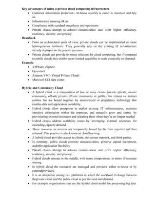 Key advantages of using a private cloud computing infrastructure
 Customer information protection.- In-house security is easier to maintain and rely
on.
 Infrastructure ensuring SLAs.
 Compliance with standard procedures and operations.
 Private clouds attempt to achieve customization and offer higher efficiency,
resiliency, security, and privacy.
Drawback
 From an architectural point of view, private clouds can be implemented on more
heterogeneous hardware: They generally rely on the existing IT infrastructure
already deployed on the private premises.
 Private clouds can provide in-house solutions for cloud computing, but if compared
to public clouds they exhibit more limited capability to scale elastically on demand.
Example
 VMWare vSphere
 Openstack
 Amazon VPC (Virtual Private Cloud)
 Microsoft ECI data center
Hybrid and Community Cloud
 A hybrid cloud is a composition of two or more clouds (on-site private, on-site
community, off-site private, off-site community or public) that remain as distinct
entities but are bound together by standardized or proprietary technology that
enables data and application portability.
 Hybrid clouds allow enterprises to exploit existing IT infrastructures, maintain
sensitive information within the premises, and naturally grow and shrink by
provisioning external resources and releasing them when they’re no longer needed.
 Hybrid clouds address scalability issues by leveraging external resources for
exceeding capacity demand.
 These resources or services are temporarily leased for the time required and then
released .This practice is also known as cloud bursting.
 A hybrid cloud provides access to clients, the partner network, and third parties.
 In summary, public clouds promote standardization, preserve capital investment,
andoffer application flexibility.
 Private clouds attempt to achieve customization and offer higher efficiency,
resiliency, security, and privacy.
 Hybrid clouds operate in the middle, with many compromises in terms of resource
sharing.
 In hybrid cloud the resources are managed and provided either in-house or by
externalproviders.
 It is an adaptation among two platforms in which the workload exchange between
theprivate cloud and the public cloud as per the need and demand.
 For example organizations can use the hybrid cloud model for processing big data.
 