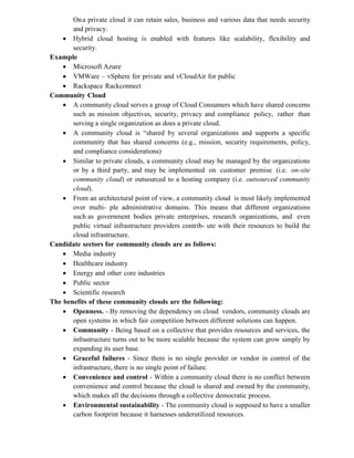 Ona private cloud it can retain sales, business and various data that needs security
and privacy.
 Hybrid cloud hosting is enabled with features like scalability, flexibility and
security.
Example
 Microsoft Azure
 VMWare – vSphere for private and vCloudAir for public
 Rackspace Rackconnect
Community Cloud
 A community cloud serves a group of Cloud Consumers which have shared concerns
such as mission objectives, security, privacy and compliance policy, rather than
serving a single organization as does a private cloud.
 A community cloud is “shared by several organizations and supports a specific
community that has shared concerns (e.g., mission, security requirements, policy,
and compliance considerations)
 Similar to private clouds, a community cloud may be managed by the organizations
or by a third party, and may be implemented on customer premise (i.e. on-site
community cloud) or outsourced to a hosting company (i.e. outsourced community
cloud).
 From an architectural point of view, a community cloud is most likely implemented
over multi- ple administrative domains. This means that different organizations
such as government bodies private enterprises, research organizations, and even
public virtual infrastructure providers contrib- ute with their resources to build the
cloud infrastructure.
Candidate sectors for community clouds are as follows:
 Media industry
 Healthcare industry
 Energy and other core industries
 Public sector
 Scientific research
The benefits of these community clouds are the following:
 Openness. - By removing the dependency on cloud vendors, community clouds are
open systems in which fair competition between different solutions can happen.
 Community - Being based on a collective that provides resources and services, the
infrastructure turns out to be more scalable because the system can grow simply by
expanding its user base.
 Graceful failures - Since there is no single provider or vendor in control of the
infrastructure, there is no single point of failure.
 Convenience and control - Within a community cloud there is no conflict between
convenience and control because the cloud is shared and owned by the community,
which makes all the decisions through a collective democratic process.
 Environmental sustainability - The community cloud is supposed to have a smaller
carbon footprint because it harnesses underutilized resources.
 
