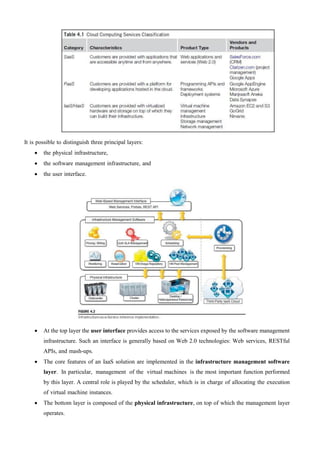 It is possible to distinguish three principal layers:
 the physical infrastructure,
 the software management infrastructure, and
 the user interface.
 At the top layer the user interface provides access to the services exposed by the software management
infrastructure. Such an interface is generally based on Web 2.0 technologies: Web services, RESTful
APIs, and mash-ups.
 The core features of an IaaS solution are implemented in the infrastructure management software
layer. In particular, management of the virtual machines is the most important function performed
by this layer. A central role is played by the scheduler, which is in charge of allocating the execution
of virtual machine instances.
 The bottom layer is composed of the physical infrastructure, on top of which the management layer
operates.
 