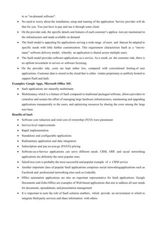 to as "on-demand software".
 No need to worry about the installation, setup and running of the application. Service provider will do
that for you. You just have to pay and use it through some client.
 On the provider side, the specific details and features of each customer’s applica- tion are maintained in
the infrastructure and made available on demand
 The SaaS model is appealing for applications serving a wide range of users and thatcan be adapted to
specific needs with little further customization. This requirement characterizes SaaS as a “one-to-
many” software delivery model, whereby an application is shared across multiple users.
 The SaaS model provides software applications as a service. As a result, on the customer side, there is
no upfront investment in servers or software licensing.
 On the provider side, costs are kept rather low, compared with conventional hosting of user
applications. Customer data is stored in the cloud that is either vendor proprietary or publicly hosted to
support PaaS and IaaS.
Examples: Google Apps, Microsoft Office 365.
 SaaS applications are naturally multitenant.
 Multitenancy which is a feature of SaaS compared to traditional packaged software, allows providers to
centralize and sustain the effort of managing large hardware infrastructures, maintaining and upgrading
applications transparently to the users, and optimizing resources by sharing the costs among the large
user base.
Benefits of SaaS
 Software cost reduction and total cost of ownership (TCO) were paramount
 Service-level improvements
 Rapid implementation
 Standalone and configurable applications
 Rudimentary application and data integration
 Subscription and pay-as-you-go (PAYG) pricing
 Software-as-a-Service applications can serve different needs. CRM, ERP, and social networking
applications are definitely the most popular ones.
 SalesForce.com is probably the most successful and popular example of a CRM service
 Another important class of popular SaaS applications comprises social networkingapplications such as
Facebook and professional networking sites such as LinkedIn.
 Office automation applications are also an important representative for SaaS applications: Google
Documents and Zoho Office are examples of Web-based applications that aim to address all user needs
for documents, spreadsheets, and presentation management
 It is important to note the role of SaaS solution enablers, which provide an environment in which to
integrate third-party services and share information with others.
 