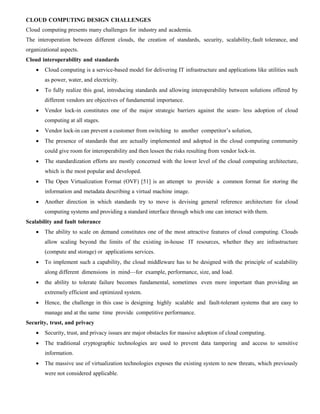 CLOUD COMPUTING DESIGN CHALLENGES
Cloud computing presents many challenges for industry and academia.
The interoperation between different clouds, the creation of standards, security, scalability,fault tolerance, and
organizational aspects.
Cloud interoperability and standards
 Cloud computing is a service-based model for delivering IT infrastructure and applications like utilities such
as power, water, and electricity.
 To fully realize this goal, introducing standards and allowing interoperability between solutions offered by
different vendors are objectives of fundamental importance.
 Vendor lock-in constitutes one of the major strategic barriers against the seam- less adoption of cloud
computing at all stages.
 Vendor lock-in can prevent a customer from switching to another competitor’s solution,
 The presence of standards that are actually implemented and adopted in the cloud computing community
could give room for interoperability and then lessen the risks resulting from vendor lock-in.
 The standardization efforts are mostly concerned with the lower level of the cloud computing architecture,
which is the most popular and developed.
 The Open Virtualization Format (OVF) [51] is an attempt to provide a common format for storing the
information and metadata describing a virtual machine image.
 Another direction in which standards try to move is devising general reference architecture for cloud
computing systems and providing a standard interface through which one can interact with them.
Scalability and fault tolerance
 The ability to scale on demand constitutes one of the most attractive features of cloud computing. Clouds
allow scaling beyond the limits of the existing in-house IT resources, whether they are infrastructure
(compute and storage) or applications services.
 To implement such a capability, the cloud middleware has to be designed with the principle of scalability
along different dimensions in mind—for example, performance, size, and load.
 the ability to tolerate failure becomes fundamental, sometimes even more important than providing an
extremely efficient and optimized system.
 Hence, the challenge in this case is designing highly scalable and fault-tolerant systems that are easy to
manage and at the same time provide competitive performance.
Security, trust, and privacy
 Security, trust, and privacy issues are major obstacles for massive adoption of cloud computing.
 The traditional cryptographic technologies are used to prevent data tampering and access to sensitive
information.
 The massive use of virtualization technologies exposes the existing system to new threats, which previously
were not considered applicable.
 