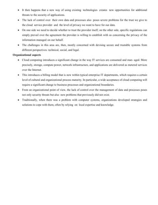  It then happens that a new way of using existing technologies creates new opportunities for additional
threats to the security of applications.
 The lack of control over their own data and processes also poses severe problems for the trust we give to
the cloud service provider and the level of privacy we want to have for our data.
 On one side we need to decide whether to trust the provider itself; on the other side, specific regulations can
simply prevail over the agreement the provider is willing to establish with us concerning the privacy of the
information managed on our behalf.
 The challenges in this area are, then, mostly concerned with devising secure and trustable systems from
different perspectives: technical, social, and legal.
Organizational aspects
 Cloud computing introduces a significant change in the way IT services are consumed and man- aged. More
precisely, storage, compute power, network infrastructure, and applications are delivered as metered services
over the Internet.
 This introduces a billing model that is new within typical enterprise IT departments, which requires a certain
level of cultural and organizational process maturity. In particular, a wide acceptance of cloud computing will
require a significant change to business processes and organizational boundaries.
 From an organizational point of view, the lack of control over the management of data and processes poses
not only security threats but also new problems that previously did not exist.
 Traditionally, when there was a problem with computer systems, organizations developed strategies and
solutions to cope with them, often by relying on local expertise and knowledge.
 