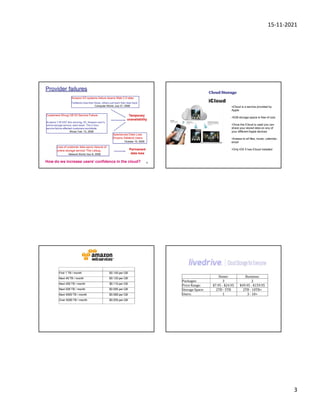 15-11-2021
3
9
Provider failures
Amazon S3 systems failure downs Web 2.0 sites
Twitterers lose their faces, others just want their data back
Computer World, July 21, 2008
Customers Shrug Off S3 Service Failure
At about 7:30 EST this morning, S3, Amazon.com‟s
online storage service, went down. The 2-hour
service failure affected customers worldwide.
Wired, Feb. 15, 2008
Loss of customer data spurs closure of
online storage service 'The Linkup„
Network World, Nov 8, 2008
Spectacular Data Loss
Drowns Sidekick Users
October 10, 2009
Temporary
unavailability
Permanent
data loss
How do we increase users’ confidence in the cloud?
Cloud Storage
iCloud
•iCloud is a service provided by
Apple
•5GB storage space is free of cost
•Once the iCloud is used you can
share your stored data on any of
your different Apple devices
•Aceess to all files, music, calendar,
email
•Only iOS 5 has iCloud installed
First 1 TB / month $0.140 per GB
Next 49 TB / month $0.125 per GB
Next 450 TB / month $0.110 per GB
Next 500 TB / month $0.095 per GB
Next 4000 TB / month $0.080 per GB
Over 5000 TB / month $0.055 per GB
Home: Business:
Packages: 3 2
Price Range: $7.95 - $24.95 $49.95 - $159.95
Storage Space: 2TB - 5TB 2TB - 10TB+
Users: 1 3 - 10+
 