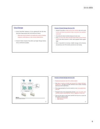 15-11-2021
6
Cloud Storage
• Several large Web companies are now exploiting the fact that they
have data storage capacity that can be hired out to others.
– allows data stored remotely to be temporarily cached on desktop
computers, mobile phones or other Internet-linked devices.
• Amazon’s Elastic Compute Cloud (EC2) and Simple Storage Solution
(S3) are well known examples
Amazon Simple Storage Service (S3)
• Amazon S3 provides a simple web services interface that can be used
to store and retrieve any amount of data, at any time, from anywhere
on the web.
• S3 provides the object-oriented storage service for users.
• Users can access their objects through Simple Object Access Protocol
(SOAP) with either browsers or other client programs which support
SOAP.
• SQS is responsible for ensuring a reliable message service between
two processes, even if the receiver processes are not running.
23
• Fundamental operation unit of S3 is called an object.
• Each object is stored in a bucket and retrieved via a unique, developer-
assigned key - the object has other attributes such as values, metadata,
and access control information.
• The storage provided by S3 can be viewed as a very coarse-grained key-
value pair.
• Through the key-value programming interface, users can write, read,
and delete objects containing from 1 byte to 5 gigabytes of data each.
• There are two types of web service interface for the user to access the
data stored in Amazon clouds.
• REST (web 2.0) interface,
• SOAP interface.
Amazon Simple Storage Service (S3)
24
 