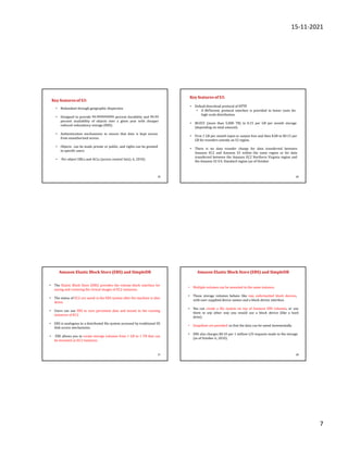 15-11-2021
7
25
• Redundant through geographic dispersion.
• Designed to provide 99.999999999 percent durability and 99.99
percent availability of objects over a given year with cheaper
reduced redundancy storage (RRS).
• Authentication mechanisms to ensure that data is kept secure
from unauthorized access.
• Objects can be made private or public, and rights can be granted
to specific users.
• Per-object URLs and ACLs (access control lists). 6, 2010).
Key features of S3:
26
• Default download protocol of HTTP.
• A BitTorrent protocol interface is provided to lower costs for
high-scale distribution.
• $0.055 (more than 5,000 TB) to 0.15 per GB per month storage
(depending on total amount).
• First 1 GB per month input or output free and then $.08 to $0.15 per
GB for transfers outside an S3 region.
• There is no data transfer charge for data transferred between
Amazon EC2 and Amazon S3 within the same region or for data
transferred between the Amazon EC2 Northern Virginia region and
the Amazon S3 U.S. Standard region (as of October
Key features of S3:
27
Amazon Elastic Block Store (EBS) and SimpleDB
• The Elastic Block Store (EBS) provides the volume block interface for
saving and restoring the virtual images of EC2 instances.
• The status of EC2 are saved in the EBS system after the machine is shut
down.
• Users can use EBS to save persistent data and mount to the running
instances of EC2.
• EBS is analogous to a distributed file system accessed by traditional OS
disk access mechanisms.
• EBS allows you to create storage volumes from 1 GB to 1 TB that can
be mounted as EC2 instances.
28
• Multiple volumes can be mounted to the same instance.
• These storage volumes behave like raw, unformatted block devices,
with user-supplied device names and a block device interface.
• You can create a file system on top of Amazon EBS volumes, or use
them in any other way you would use a block device (like a hard
drive).
• Snapshots are provided so that the data can be saved incrementally.
• EBS also charges $0.10 per 1 million I/O requests made to the storage
(as of October 6, 2010).
Amazon Elastic Block Store(EBS) and SimpleDB
 