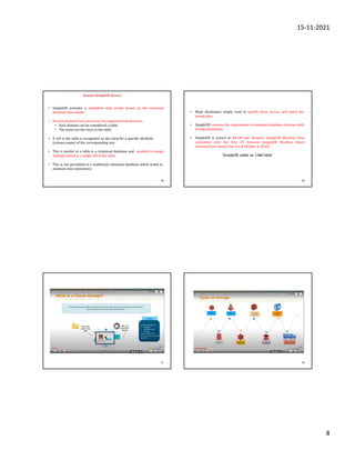 15-11-2021
8
29
Amazon SimpleDB Service
• SimpleDB provides a simplified data model based on the relational
database data model.
• Structured data from users must be organized into domains.
• Each domain can be considered a table.
• The items are the rows in the table.
• A cell in the table is recognized as the value for a specific attribute
(column name) of the corresponding row.
• This is similar to a table in a relational database and possible to assign
multiple values to a single cell in the table.
• This is not permitted in a traditional relational database which wants to
maintain data consistency
30
• Many developers simply want to quickly store, access, and query the
stored data.
• SimpleDB removes the requirement to maintain database schemas with
strong consistency.
• SimpleDB is priced at $0.140 per Amazon SimpleDB Machine Hour
consumed with the first 25 Amazon SimpleDB Machine Hours
consumed per month free (as of October 6, 2010).
SimpleDB called as “LittleTable”
31 32
 