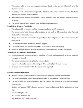  This method adds or removes computing instances based on the current utilizationlevel of the
allocated resources.
 In general, when a resource has surpassed a threshold for a certain amount of time, the scheme
increases that resource based on demand.
 When a resource is below a threshold for a certain amount of time, that resource couldbe decreased
accordingly.
 The scheme does not work out right if the workload changes abruptly.
Event-Driven Resource Provisioning
 This scheme adds or removes machine instances based on a specific time event.
 The scheme works better for seasonal or predicted events such as Christmastime inthe West and
the Lunar New Year in the East.
 During these events, the number of users grows before the event period and thendecreases during the
event period.
 This scheme anticipates peak traffic before it happens.
 The method results in a minimal loss of QoS, if the event is predicted correctly.
 Otherwise, wasted resources are even greater due to events that do not follow a fixedpattern.
Popularity-Driven Resource Provisioning
 In this method, the Internet searches for popularity of certain applications and createsthe instances
by popularity demand.
 The scheme anticipates increased traffic with popularity.
 Again, the scheme has a minimal loss of QoS, if the predicted popularity is correct.
 Resources may be wasted if traffic does not occur as expected.
Dynamic Resource Deployment
 Dynamic resource deployment can be implemented to achieve scalability inperformance.
 The InterGrid-managed infrastructure was developed by a Melbourne Universitygroup .
 The Inter- Grid is a Java-implemented software system that lets users create execution cloud
environments.
 An inter grid gateway (IGG) allocates resources from a local cluster to deployapplications in three
steps:
(1) Requesting the VMs
(2) Enacting the leases, and
(3) Deploying the VMs as requested
 