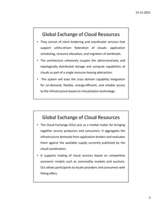 15-11-2021
3
Global Exchange of Cloud Resources
• They consist of client brokering and coordinator services that
support utility-driven federation of clouds: application
scheduling, resource allocation, and migration of workloads.
• The architecture cohesively couples the administratively and
topologically distributed storage and compute capabilities of
clouds as part of a single resource leasing abstraction.
• The system will ease the cross domain capability integration
for on-demand, flexible, energy-efficient, and reliable access
to the infrastructure based on virtualization technology .
Global Exchange of Cloud Resources
• The Cloud Exchange (CEx) acts as a market maker for bringing
together service producers and consumers. It aggregates the
infrastructure demands from application brokers and evaluates
them against the available supply currently published by the
cloud coordinators.
• It supports trading of cloud services based on competitive
economic models such as commodity markets and auctions.
CEx allows participants to locate providers and consumers with
fitting offers.
 