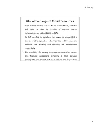 15-11-2021
4
Global Exchange of Cloud Resources
• Such markets enable services to be commoditized, and thus
will pave the way for creation of dynamic market
infrastructure for trading based on SLAs.
• An SLA specifies the details of the service to be provided in
terms of metrics agreed upon by all parties, and incentives and
penalties for meeting and violating the expectations,
respectively.
• The availability of a banking system within the market ensures
that financial transactions pertaining to SLAs between
participants are carried out in a secure and dependable
 