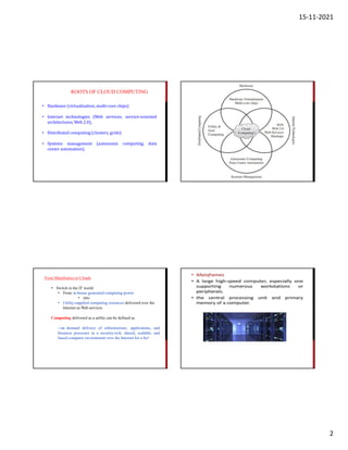 15-11-2021
2
ROOTS OF CLOUD COMPUTING
• Hardware (virtualization, multi-core chips)
• Internet technologies (Web services, service-oriented
architectures, Web 2.0),
• Distributed computing (clusters, grids)
• Systems management (autonomic
center automation).
computing, data
From Mainframes to Clouds
• Switch in the IT world
• From in-house generated computing power
• into
• Utility-supplied computing resources delivered over the
Internet as Web services
Computing delivered as a utility can be defined as
―on demand delivery of infrastructure, applications, and
business processes in a security-rich, shared, scalable, and
based computer environment over the Internet for a fee”
 