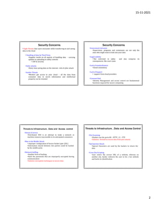 15-11-2021
2
Security Concerns
• Eight Threats that users encounter while transferring to and saving
data in the cloud
- carrying
• Handling of data by Third Party
•Supplier works on all aspects of handling data
updates to uploading to safety controls
• 100 % security
•Cyber attacks
•Every time saving data on the internet- risk of cyber attack
•Insider Threats
•Workers get access to your cloud – all the data from
consumer data to secret information and intellectual
property can be revealed
Security Concerns
•Government Intrusion
•Supervision programs and contestants are not only the
ones who might want to look into your data
•Legal Liability
• Not restricted to safety and also comprise its
consequences, like court cases
•Lack of standardization
•Cloud consistency
•Lack of Support
• support from cloud providers
•Constant Risk
•Identity Management and access control are fundamental
functions required for secure computing
Threats to Infrastructure , Data and Access control
•Denial of service
•Distributed DOS is an attempt to make a network or
machine resource inaccessible to its anticipated consumers
•Man in the Middle Attack
• improper configuration of Secure Socket Layer (SSL)
•Information shared between two parties could be hacked
by the middle party
•Network Sniffing
•Another form of hacking
•Hack the passwords that are improperly encrypted during
communication
•Solution :encryption techniques to secure data
Threats to Infrastructure , Data and Access Control
•Port Scanning
•Hackers use the ports 80 – HTTP , 21 – FTP
•Solution : firewall to secure data from port attacks
•Sql Injection Attack
•Special Characters are used by the hackers to return the
data
•Cross Site Scripting
•user enters the correct URL of a website, whereas on
another site, hacker redirects the user to his / her website
and hacks its identification
 
