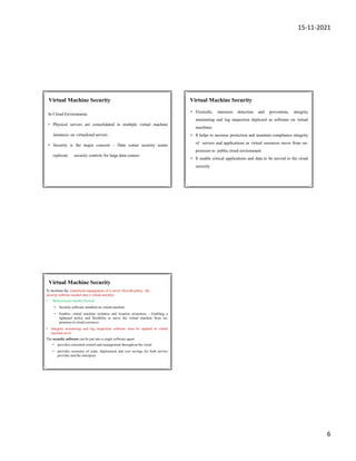 15-11-2021
6
In Cloud Environment,
• Physical servers are consolidated to multiple virtual machine
instances on virtualized servers
• Security is the major concern – Data center security teams
replicate security controls for large data centers
Virtual Machine Security Virtual Machine Security
• Firewalls, intrusion detection and prevention, integrity
monitoring and log inspection deployed as software on virtual
machines
• It helps to increase protection and maintain compliance integrity
of servers and applications as virtual resources move from on-
premises to public cloud environment
• It enable critical applications and data to be moved to the cloud
securely
Virtual Machine Security
To facilitate the centralized management of a server firewall policy, the
security software loaded onto a virtual machine
• Bidirectional stateful firewall
• Security software installed on virtual machine
• Enables virtual machine isolation and location awareness - Enabling a
tightened policy and flexibility to move the virtual machine from on-
premises to cloud resources
• Integrity monitoring and log inspection software must be applied at virtual
machine level
The security software can be put into a single software agent
• provides consistent control and management throughout the cloud
• provides economy of scale, deployment and cost savings for both service
provider and the enterprise
 