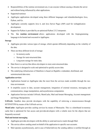  Responsibilities of the runtime environment are, it can execute without causing a threatto the server
and without being influenced by other applications.
 Supported runtimes
 AppEngine applications developed using three different languages and relatedtechnologies: Java,
Python, and Go.
 AppEngine currently supports Java 6, and Java Server Pages (JSP) used for webapplication
development.
 Support for Python is provided by an optimized Python 2.5.2 interpreter.
 The Go runtime environment allows applications developed with the Goprogramming
language to be hosted and executed in AppEngine.
Storage
 AppEngine provides various types of storage, which operate differently depending on the volatility of
the data.
 There are three different levels of storage:
o In memory-cache
o Storage for semi-structured data
o Long-term storage for static data.
 Data Store is a service that allows developers to store semi-structured data.
 The service is designed to scale and optimized to quickly access data.
 The underlying infrastructure of DataStore is based on Bigtable a redundant, distributed, and
semistructured data store.
Application services
 Applications hosted on AppEngine take the most from the services made available through the run-
time environment.
 It simplifies access to data, account management, integration of external resources, messaging and
communication, image manipulation, and asynchronous computation.
 Application Services include UrlFetch, MemCache, Mail and Instant Messaging, Account management
and Image Manipulation.
UrlFetch: Sandbox does provide developers with the capability of retrieving a remoteresource through
HTTP/HTTPS by means of the UrlFetch service.
MemCache: AppEngine provides caching services by means of Memcache. This is a distributed in-memory
cache that is optimized for fast access and providesdevelopers with a volatile store for the objects that are
frequently accessed.
Mail and instant messaging
 AppEngine provides developers with the ability to send and receive mails through Mail.
 The service allows sending email on behalf of the application to specific user accounts.
 Mail operates asynchronously, and in case of failed delivery the sending address is notified through an
 
