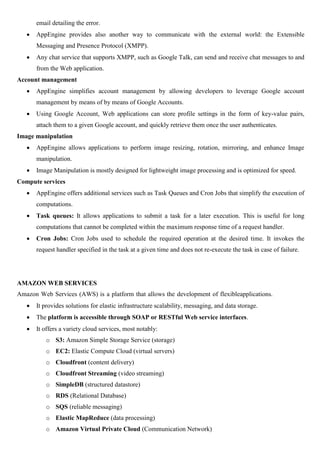 email detailing the error.
 AppEngine provides also another way to communicate with the external world: the Extensible
Messaging and Presence Protocol (XMPP).
 Any chat service that supports XMPP, such as Google Talk, can send and receive chat messages to and
from the Web application.
Account management
 AppEngine simplifies account management by allowing developers to leverage Google account
management by means of by means of Google Accounts.
 Using Google Account, Web applications can store profile settings in the form of key-value pairs,
attach them to a given Google account, and quickly retrieve them once the user authenticates.
Image manipulation
 AppEngine allows applications to perform image resizing, rotation, mirroring, and enhance Image
manipulation.
 Image Manipulation is mostly designed for lightweight image processing and is optimized for speed.
Compute services
 AppEngine offers additional services such as Task Queues and Cron Jobs that simplify the execution of
computations.
 Task queues: It allows applications to submit a task for a later execution. This is useful for long
computations that cannot be completed within the maximum response time of a request handler.
 Cron Jobs: Cron Jobs used to schedule the required operation at the desired time. It invokes the
request handler specified in the task at a given time and does not re-execute the task in case of failure.
AMAZON WEB SERVICES
Amazon Web Services (AWS) is a platform that allows the development of flexibleapplications.
 It provides solutions for elastic infrastructure scalability, messaging, and data storage.
 The platform is accessible through SOAP or RESTful Web service interfaces.
 It offers a variety cloud services, most notably:
o S3: Amazon Simple Storage Service (storage)
o EC2: Elastic Compute Cloud (virtual servers)
o Cloudfront (content delivery)
o Cloudfront Streaming (video streaming)
o SimpleDB (structured datastore)
o RDS (Relational Database)
o SQS (reliable messaging)
o Elastic MapReduce (data processing)
o Amazon Virtual Private Cloud (Communication Network)
 