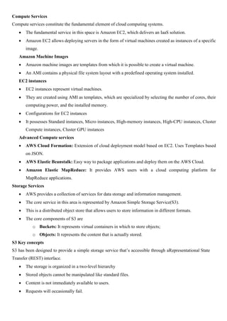 Compute Services
Compute services constitute the fundamental element of cloud computing systems.
 The fundamental service in this space is Amazon EC2, which delivers an IaaS solution.
 Amazon EC2 allows deploying servers in the form of virtual machines created as instances of a specific
image.
Amazon Machine Images
 Amazon machine images are templates from which it is possible to create a virtual machine.
 An AMI contains a physical file system layout with a predefined operating system installed.
EC2 instances
 EC2 instances represent virtual machines.
 They are created using AMI as templates, which are specialized by selecting the number of cores, their
computing power, and the installed memory.
 Configurations for EC2 instances
 It possesses Standard instances, Micro instances, High-memory instances, High-CPU instances, Cluster
Compute instances, Cluster GPU instances
Advanced Compute services
 AWS Cloud Formation: Extension of cloud deployment model based on EC2. Uses Templates based
on JSON.
 AWS Elastic Beanstalk: Easy way to package applications and deploy them on the AWS Cloud.
 Amazon Elastic MapReduce: It provides AWS users with a cloud computing platform for
MapReduce applications.
Storage Services
 AWS provides a collection of services for data storage and information management.
 The core service in this area is represented by Amazon Simple Storage Service(S3).
 This is a distributed object store that allows users to store information in different formats.
 The core components of S3 are
o Buckets: It represents virtual containers in which to store objects;
o Objects: It represents the content that is actually stored.
S3 Key concepts
S3 has been designed to provide a simple storage service that’s accessible through aRepresentational State
Transfer (REST) interface.
 The storage is organized in a two-level hierarchy
 Stored objects cannot be manipulated like standard files.
 Content is not immediately available to users.
 Requests will occasionally fail.
 