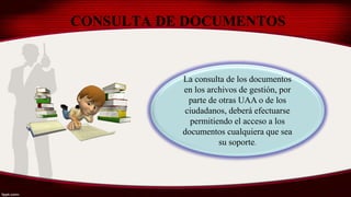 CONSULTA DE DOCUMENTOS
La consulta de los documentos
en los archivos de gestión, por
parte de otras UAA o de los
ciudadanos, deberá efectuarse
permitiendo el acceso a los
documentos cualquiera que sea
su soporte.
 