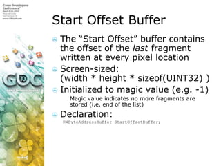 Start Offset BufferThe “Start Offset” buffer contains the offset of the last fragment written at every pixel locationScreen-sized:(width * height * sizeof(UINT32) )Initialized to magic value (e.g. -1)Magic value indicates no more fragments are stored (i.e. end of the list)Declaration:RWByteAddressBufferStartOffsetBuffer;