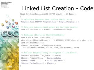 Linked List Creation - Codefloat PS_StoreFragments(PS_INPUT input) : SV_Target{ // Calculate fragment data (color, depth, etc.)FragmentData_STRUCTFragmentData = ComputeFragment(); // Retrieve current pixel count and increase counteruintuPixelCount = FLBuffer.IncrementCounter();// Exchange offsets in StartOffsetBufferuintvPos = uint(input.vPos);uintuStartOffsetAddress= 4 * ( (SCREEN_WIDTH*vPos.y) + vPos.x );uintuOldStartOffset;StartOffsetBuffer.InterlockedExchange(uStartOffsetAddress, uPixelCount, uOldStartOffset);// Add new fragment entry in Fragment & Link BufferFragmentAndLinkBuffer_STRUCT Element;Element.FragmentData  = FragmentData;Element.uNext         = uOldStartOffset;FLBuffer[uPixelCount] = Element;}