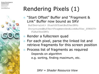 Rendering Pixels (1)“Start Offset” Buffer and “Fragment & Link” Buffer now bound as SRVBuffer<uint> StartOffsetBufferSRV;StructuredBuffer<FragmentAndLinkBuffer_STRUCT> FLBufferSRV;Render a fullscreen quadFor each pixel, parse the linked list and retrieve fragments for this screen positionProcess list of fragments as requiredDepends on algorithme.g. sorting, finding maximum, etc.		    SRV = Shader Resource View