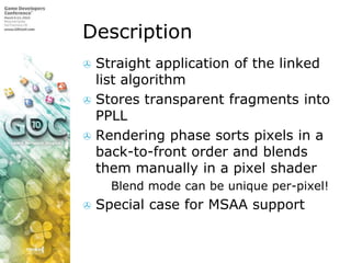 DescriptionStraight application of the linked list algorithmStores transparent fragments into PPLLRendering phase sorts pixels in a back-to-front order and blends them manually in a pixel shaderBlend mode can be unique per-pixel!Special case for MSAA support