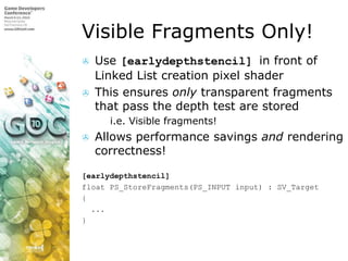 Visible Fragments Only!Use [earlydepthstencil] in front of Linked List creation pixel shaderThis ensures only transparent fragments that pass the depth test are storedi.e. Visible fragments!Allows performance savings and rendering correctness![earlydepthstencil]float PS_StoreFragments(PS_INPUT input) : SV_Target{  ...}