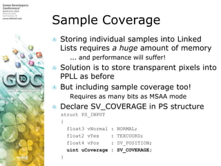 Sample CoverageStoring individual samples into Linked Lists requires a huge amount of memory... and performance will suffer!Solution is to store transparent pixels into PPLL as beforeBut including sample coverage too!Requires as many bits as MSAA modeDeclare SV_COVERAGE in PS structurestruct PS_INPUT   {     float3 vNormal : NORMAL;     float2 vTex    : TEXCOORD;     float4 vPos    : SV_POSITION;uintuCoverage : SV_COVERAGE;   }