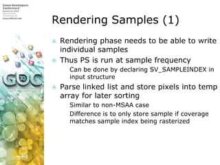 Rendering Samples (1)Rendering phase needs to be able to write individual samplesThus PS is run at sample frequencyCan be done by declaring SV_SAMPLEINDEX in input structureParse linked list and store pixels into temp array for later sortingSimilar to non-MSAA caseDifference is to only store sample if coverage matches sample index being rasterized
