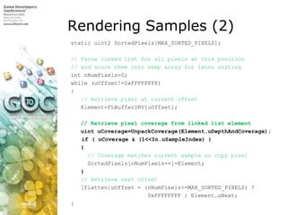 Rendering Samples (2) static uint2 SortedPixels[MAX_SORTED_PIXELS];  // Parse linked list for all pixels at this position // and store them into temp array for later sortingintnNumPixels=0; while (uOffset!=0xFFFFFFFF) {// Retrieve pixel at current offset    Element=FLBufferSRV[uOffset];  // Retrieve pixel coverage from linked list elementuintuCoverage=UnpackCoverage(Element.uDepthAndCoverage); 	 if ( uCoverage & (1<<In.uSampleIndex) )    {      // Coverage matches current sample so copy pixelSortedPixels[nNumPixels++]=Element;}// Retrieve next offset    [flatten]uOffset = (nNumPixels>=MAX_SORTED_PIXELS) ?                        0xFFFFFFFF : Element.uNext; }