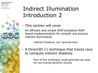 Indirect Illumination Introduction 2This section will coverAn efficient and simple DX9-compliant RSM based implementation for smooth one bounce indirect illuminationIndirect shadows  are  ignored hereA Direct3D 11 technique that traces rays to compute indirect shadowsPart of this technique could generally be used for ray-tracing dynamic scenes