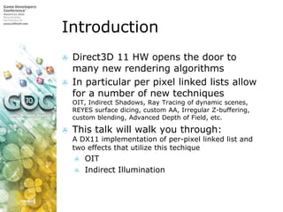 IntroductionDirect3D 11 HW opens the door to many new rendering algorithmsIn particular per pixel linked lists allow for a number of new techniquesOIT, Indirect Shadows, Ray Tracing of dynamic scenes, REYES surface dicing, custom AA, Irregular Z-buffering, custom blending, Advanced Depth of Field, etc. This talk will walk you through:A DX11 implementation of per-pixel linked list and two effects that utilize this techiqueOITIndirect Illumination 