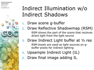 Indirect Illumination w/o Indirect ShadowsDraw scene g-bufferDraw Reflective Shadowmap (RSM)RSM shows the part of the scene that recieves direct light from the light sourceDraw Indirect Light buffer at ½ res RSM texels are used as light sources on g-buffer pixels for indirect lighting Upsample Indirect Light (IL)Draw final image adding IL