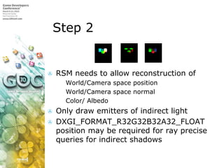Step 2RSM needs to allow reconstruction ofWorld/Camera space positionWorld/Camera space normalColor/ AlbedoOnly draw emitters of indirect lightDXGI_FORMAT_R32G32B32A32_FLOAT position may be required for ray precise queries for indirect shadows