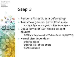 Step 3Render a ½ res IL as a deferred opTransform g-buffer pix to RSM space->Light Space->project to RSM texel spaceUse a kernel of RSM texels as light sourcesRSM texels also called Virtual Point Light(VPL)Kernel size depends onDesired speedDesired look of the effectRSM resolution