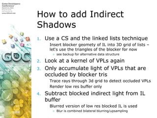 How to add Indirect ShadowsUse a CS and the linked lists techniqueInsert blocker geomety of IL into 3D grid of lists – let‘s use the triangles of the blocker for now see backup for alternative data structureLook at a kernel of VPLs againOnly accumulate light of VPLs that are occluded by blocker trisTrace rays through 3d grid to detect occluded VPLsRender low res buffer onlySubtract blocked indirect light from IL bufferBlurred version of low res blocked IL is usedBlur is combined bilateral blurring/upsampling