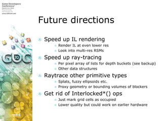 Future directionsSpeed up IL renderingRender IL at even lower resLook into multi-res RSMsSpeed up ray-tracingPer pixel array of lists for depth buckets (see backup)Other data structuresRaytrace other primitive typesSplats, fuzzy ellipsoids etc.Proxy geometry or bounding volumes of blockersGet rid of Interlocked*() opsJust mark grid cells as occupiedLower quality but could work on earlier hardware
