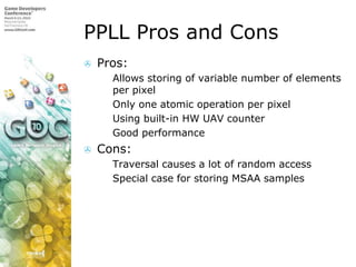 PPLL Pros and ConsPros:Allows storing of variable number of elements per pixelOnly one atomic operation per pixelUsing built-in HW UAV counterGood performanceCons:Traversal causes a lot of random accessSpecial case for storing MSAA samples