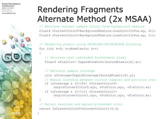 Rendering FragmentsAlternate Method (2x MSAA)// Retrieve current sample colors from background texture float4 vCurrentColor0=BackgroundTexture.Load(int3(vPos.xy, 0)); float4 vCurrentColor1=BackgroundTexture.Load(int3(vPos.xy, 1));  // Rendering pixels using SRCALPHA-INVSRCALPHA blending for (int k=0; k<nNumPixels; k++) {// Retrieve next unblended furthermost pixel    float4 vPixColor= UnpackFromUint(SortedPixels[k].x);    // Retrieve sample coverageuintuCoverage=UnpackCoverage(SortedPixels[k].y);    // Manual blending between current samples and previous ones    if (uCoverage & (1<<0)) vCurrentColor0= 	lerp(vCurrentColor0.xyz, vPixColor.xyz, vPixColor.w);    if (uCoverage & (1<<1)) vCurrentColor1= 	lerp(vCurrentColor1.xyz, vPixColor.xyz, vPixColor.w); }// Return resolved and manually-blended color return (vCurrentColor0+vCurrentColor1)/0.5;} 